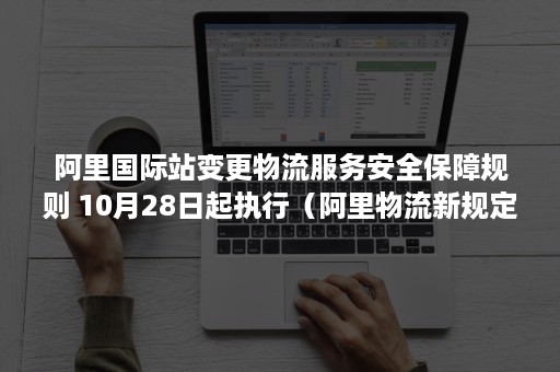 阿里国际站变更物流服务安全保障规则 10月28日起执行（阿里物流新规定）