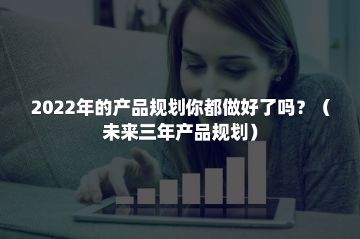 2022年的产品规划你都做好了吗？（未来三年产品规划）