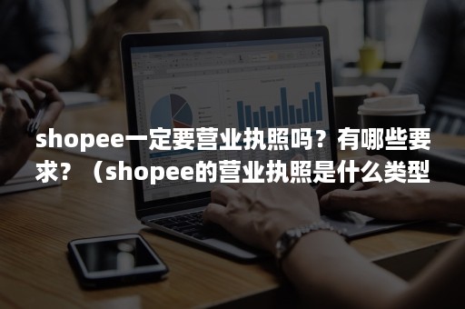 shopee一定要营业执照吗？有哪些要求？（shopee的营业执照是什么类型）