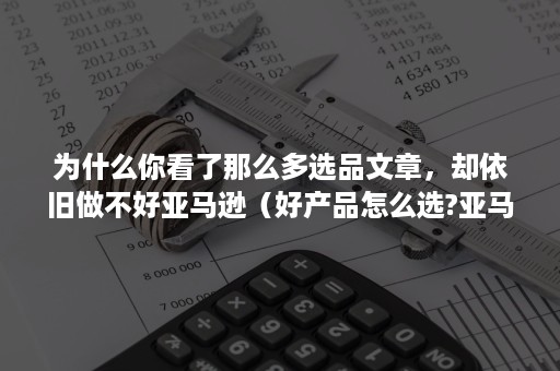 为什么你看了那么多选品文章，却依旧做不好亚马逊（好产品怎么选?亚马逊选品需要考虑的事情）