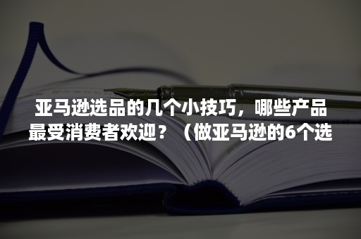 亚马逊选品的几个小技巧，哪些产品最受消费者欢迎？（做亚马逊的6个选品思路）