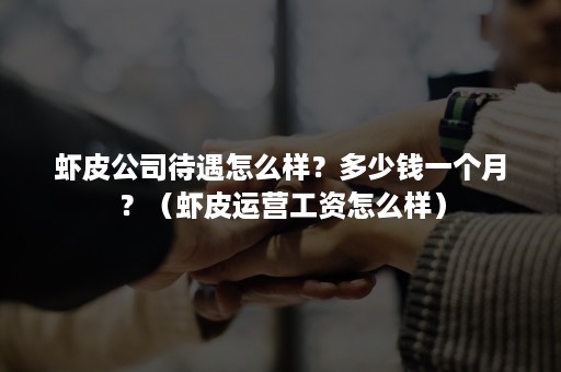 虾皮公司待遇怎么样？多少钱一个月？（虾皮运营工资怎么样）