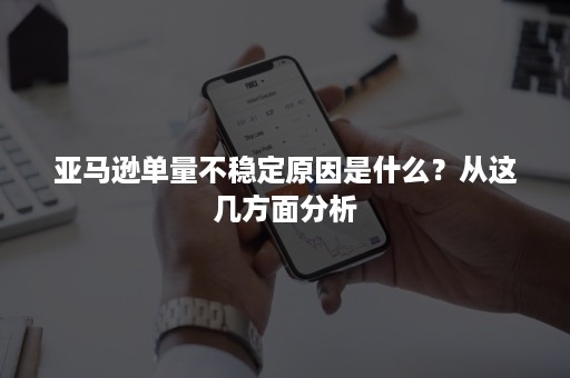 亚马逊单量不稳定原因是什么？从这几方面分析