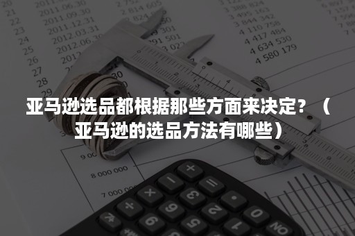 亚马逊选品都根据那些方面来决定？（亚马逊的选品方法有哪些）