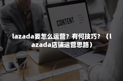 lazada要怎么运营？有何技巧？（lazada店铺运营思路）