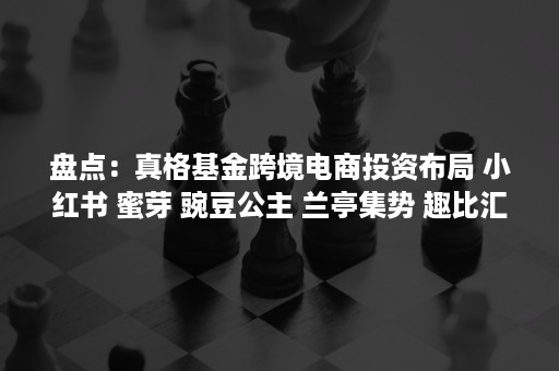 盘点：真格基金跨境电商投资布局 小红书 蜜芽 豌豆公主 兰亭集势 趣比汇 易仓科技在列（真格基金官网投资案例）