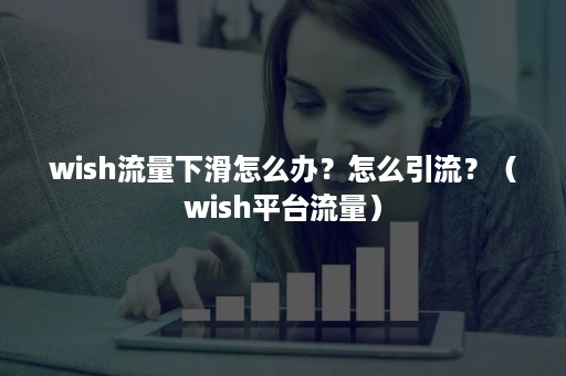 wish流量下滑怎么办？怎么引流？（wish平台流量）