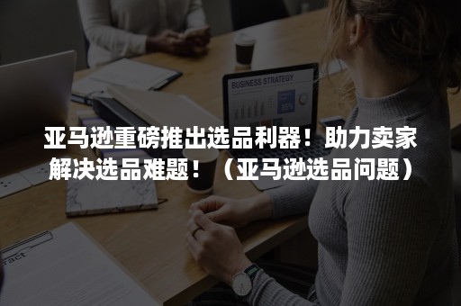 亚马逊重磅推出选品利器！助力卖家解决选品难题！（亚马逊选品问题）