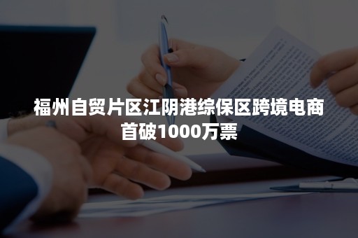 福州自贸片区江阴港综保区跨境电商首破1000万票