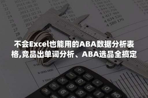 不会Excel也能用的ABA数据分析表格,竞品出单词分析、ABA选品全搞定