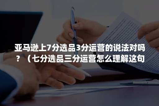 亚马逊上7分选品3分运营的说法对吗？（七分选品三分运营怎么理解这句话）