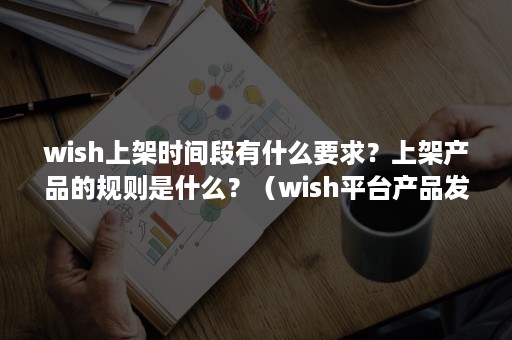 wish上架时间段有什么要求？上架产品的规则是什么？（wish平台产品发布规则）