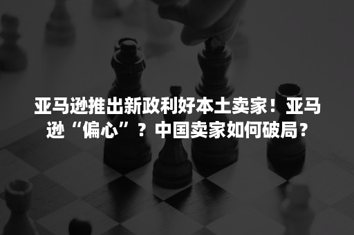 亚马逊推出新政利好本土卖家！亚马逊“偏心”？中国卖家如何破局？