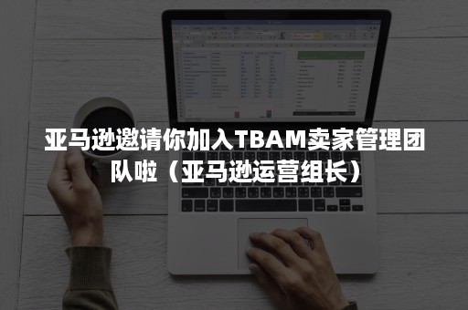 亚马逊邀请你加入TBAM卖家管理团队啦（亚马逊运营组长）