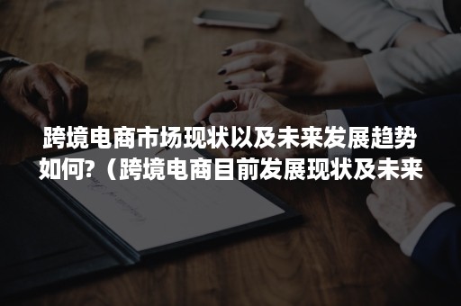 跨境电商市场现状以及未来发展趋势如何?（跨境电商目前发展现状及未来发展趋势）