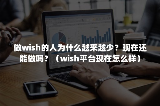 做wish的人为什么越来越少？现在还能做吗？（wish平台现在怎么样）