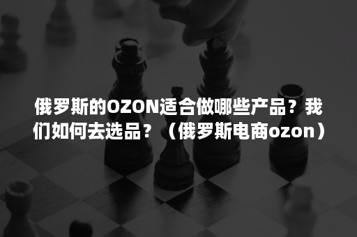 俄罗斯的OZON适合做哪些产品？我们如何去选品？（俄罗斯电商ozon）