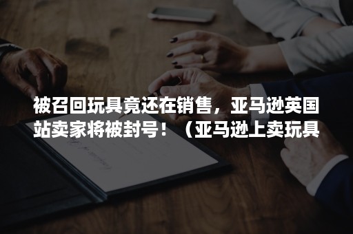 被召回玩具竟还在销售，亚马逊英国站卖家将被封号！（亚马逊上卖玩具）