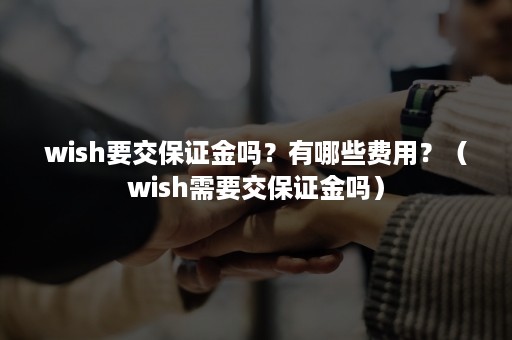 wish要交保证金吗？有哪些费用？（wish需要交保证金吗）