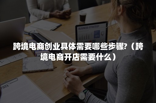 跨境电商创业具体需要哪些步骤?（跨境电商开店需要什么）