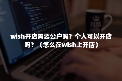 wish开店需要公户吗？个人可以开店吗？（怎么在wish上开店）