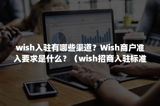 wish入驻有哪些渠道？Wish商户准入要求是什么？（wish招商入驻标准）