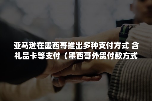 亚马逊在墨西哥推出多种支付方式 含礼品卡等支付（墨西哥外贸付款方式）