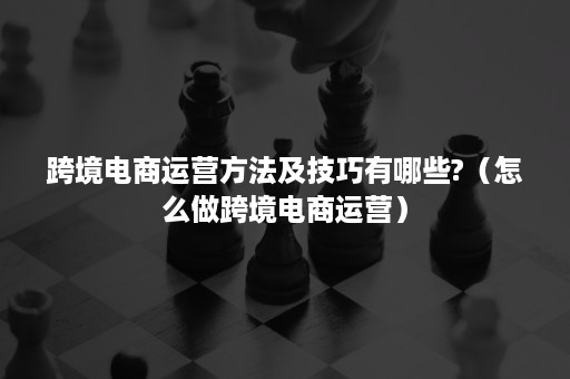 跨境电商运营方法及技巧有哪些?（怎么做跨境电商运营）