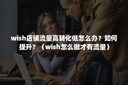 wish店铺流量高转化低怎么办？如何提升？（wish怎么做才有流量）