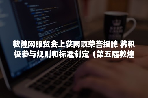 敦煌网服贸会上获两项荣誉授牌 将积极参与规则和标准制定（第五届敦煌国际文化博览会）