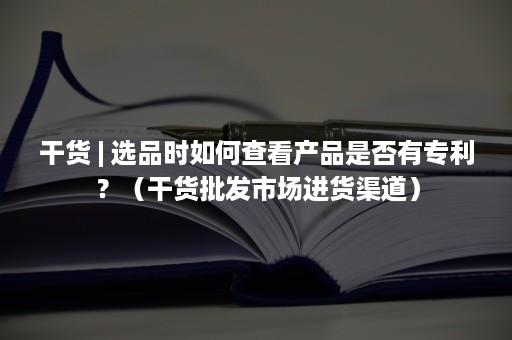 干货 | 选品时如何查看产品是否有专利？（干货批发市场进货渠道）