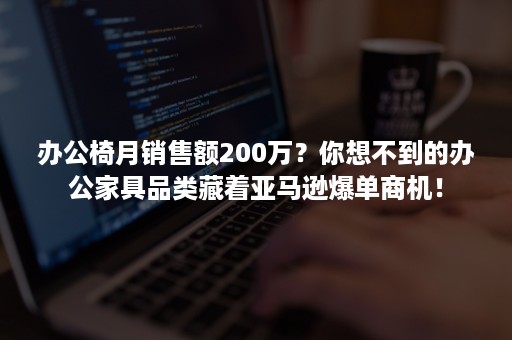 办公椅月销售额200万？你想不到的办公家具品类藏着亚马逊爆单商机！