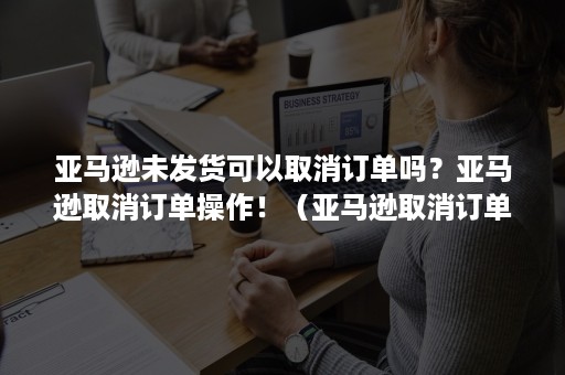 亚马逊未发货可以取消订单吗？亚马逊取消订单操作！（亚马逊取消订单没反应）