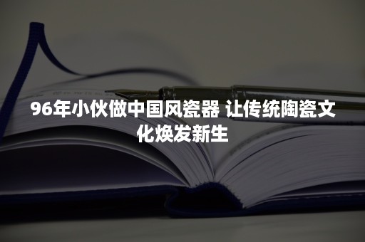 96年小伙做中国风瓷器 让传统陶瓷文化焕发新生