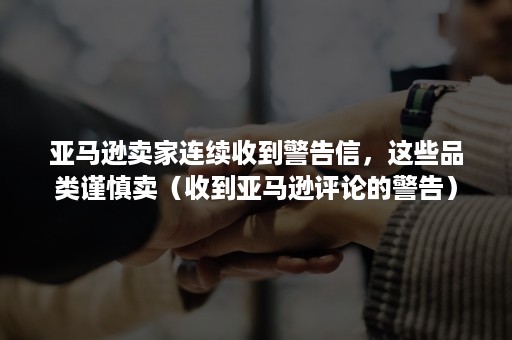 亚马逊卖家连续收到警告信，这些品类谨慎卖（收到亚马逊评论的警告）