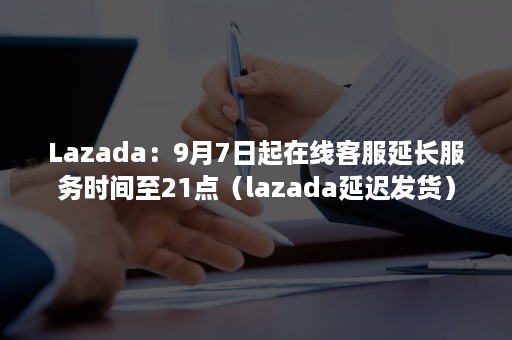 Lazada：9月7日起在线客服延长服务时间至21点（lazada延迟发货）