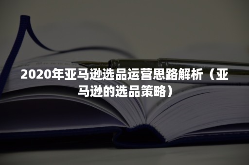 2020年亚马逊选品运营思路解析（亚马逊的选品策略）