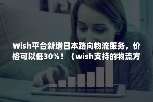 Wish平台新增日本路向物流服务，价格可以低30%！（wish支持的物流方式）