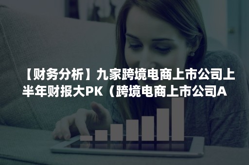 【财务分析】九家跨境电商上市公司上半年财报大PK（跨境电商上市公司A股）