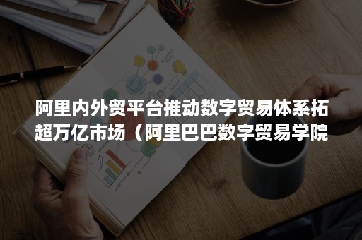 阿里内外贸平台推动数字贸易体系拓超万亿市场（阿里巴巴数字贸易学院）