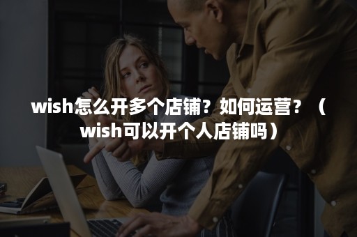 wish怎么开多个店铺？如何运营？（wish可以开个人店铺吗）