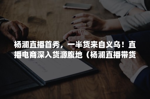 杨澜直播首秀，一半货来自义乌！直播电商深入货源腹地（杨澜直播带货节目）