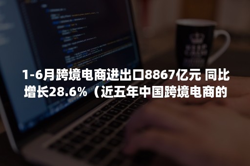 1-6月跨境电商进出口8867亿元 同比增长28.6%（近五年中国跨境电商的进出口数据）