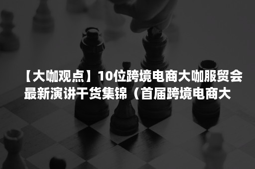 【大咖观点】10位跨境电商大咖服贸会最新演讲干货集锦（首届跨境电商大会）