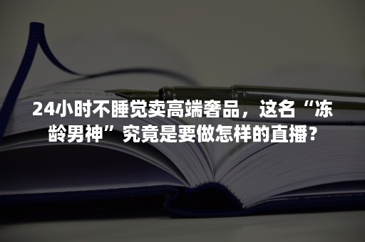 24小时不睡觉卖高端奢品，这名“冻龄男神”究竟是要做怎样的直播？