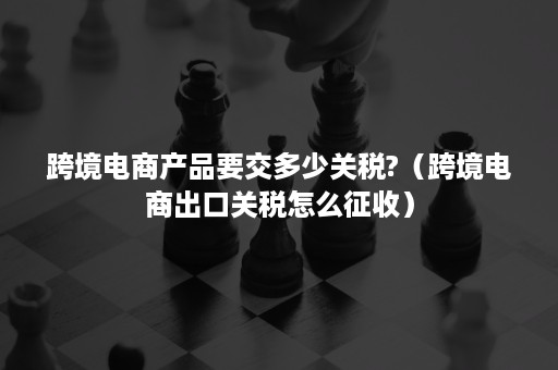 跨境电商产品要交多少关税?（跨境电商出口关税怎么征收）