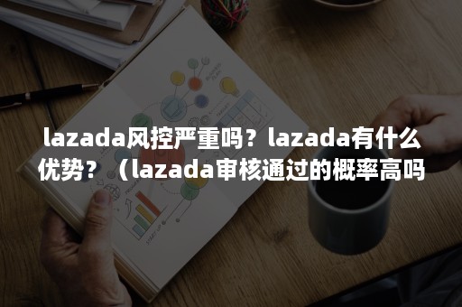 lazada风控严重吗？lazada有什么优势？（lazada审核通过的概率高吗）