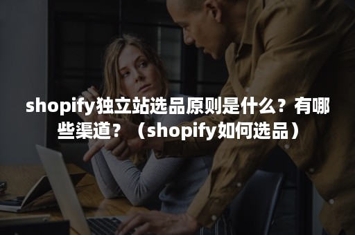 shopify独立站选品原则是什么？有哪些渠道？（shopify如何选品）