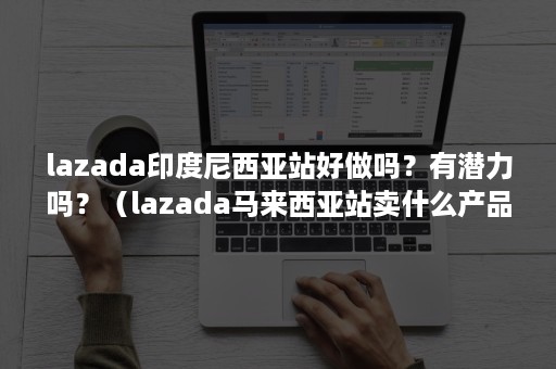 lazada印度尼西亚站好做吗？有潜力吗？（lazada马来西亚站卖什么产品）