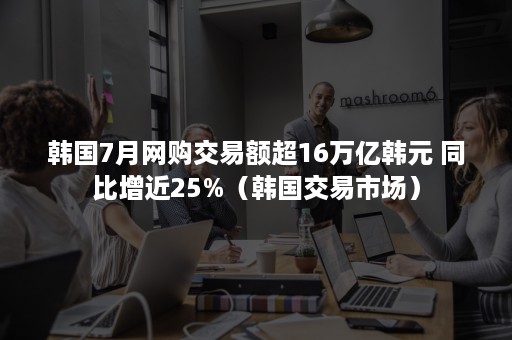 韩国7月网购交易额超16万亿韩元 同比增近25%（韩国交易市场）